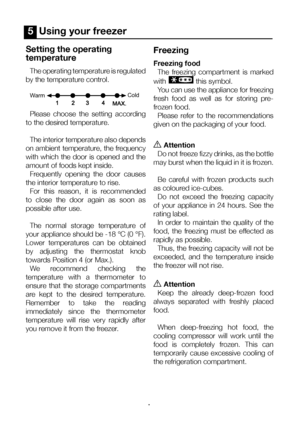 Page 14EN14
5  Using your freezer
Setting the operating 
temperature
The operating temperature is regulated 
by the temperature control.
W arm Cold
Please  choose  the  setting  according 
to the desired temperature.
The interior temperature also depends 
on ambient temperature, the frequency 
with which the door is opened and the 
amount of foods kept inside.     Frequently  opening  the  door  causes 
the interior temperature to rise. For  this  reason,  it  is  recommended 
to  close  the  door  again  as...