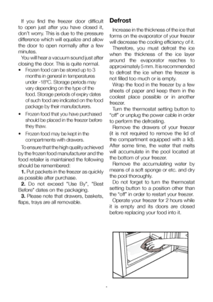 Page 15EN15
If  you  find  the  freezer  door  difficult 
to  open  just  after  you  have  closed  it, 
don’t worry. This is due to the pressure 
difference which will equalize and allow 
the  door  to  open  normally  after  a  few 
minutes. You will hear a vacuum sound just after 
closing the door. This is quite normal.
•   Frozen food can be stored up to 3 
months in general in temperatures 
under -18°C. Storage periods may 
vary depending on the type of the 
food. Storage periods of expiry dates 
of such...