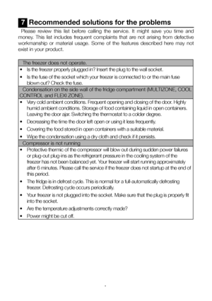 Page 18EN18
7  Recommended solutions for the problems
Please  review  this  list  before  calling  the  service.  It  might  save  you  time  and 
money.  This  list  includes  frequent  complaints  that  are  not  arising  from  defective 
workmanship  or  material  usage.  Some  of  the  features  described  here  may  not 
exist in your product.
The freezer does not operate. 
•   Is the freezer properly plugged in? Insert the plug to the wall socket.
•   Is the fuse of the socket which your freezer is...