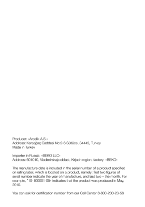 Page 22Producer: «Arcelik A.S.» 
Address: Karaağaç Caddesi No:2-6 Sütlüce, 34445, Turkey
Made in Turkey 
Importer in Russia: «BEKO LLC»
Address: 601010, Vladimirskaja oblast, Kirjach region, factory  «BEKO» 
The manufacture date is included in the serial number of a product specified 
on rating label, which is located on a product, namely: first two figures of 
serial number indicate the year of manufacture, and last two – the month. For 
example, ”10-100001-05» indicates that the product was produced in May,...