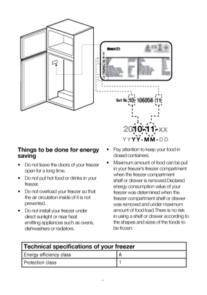 Page 8EN8
Things to be done for energy 
saving
•  Do not leave the doors of your freezer 
open for a long time.
•   Do not put hot food or drinks in your 
freezer.
•   Do not overload your freezer so that 
the air circulation inside of it is not 
prevented.
•   Do not install your freezer under 
direct sunlight or near heat 
emitting appliances such as ovens, 
dishwashers or radiators. •
  Pay attention to keep your food in 
closed containers.
•   Maximum amount of food can be put 
in your freezer’s freezer...