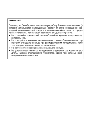 Page 3ВНИМАНИЕ
Для того, чтобы обеспечить нормальную работу Вашего холодильника (в
котором используется охлаждающий реагент R 600a, совершенно без-
вредный для окружающей среды и воспламеняющийся только в опреде-
ленных условиях), Вам следует соблюдать следующие правила.
♦ Не создавайте препятствий для свободной циркуляции воздуха вокру
г
холодильника.
♦ Не пользуйтесь никакими механическими приспособлениями и инстру-
ментами для удаления льда при размораживании холодильника, коме
тех, которые рекомендованы...