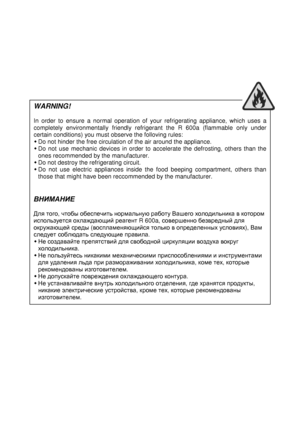 Page 2  
 
  
 
WARNING! 
 
In  order  to  ensure  a  normal  oper
ation  of  your  refrigerating  appliance,  which  uses  a 
completely  environmentally  friendly  refrigerant  the  R  600a  (flammable  only  under 
certain conditions) you must observe the folloving rules: 
 
Do not hinder the free circulation of the air around
  the appliance. 
 
Do  not  use  mechanic  devices  in  order  to  accelerate  the  defrosting,  others  than  the  
ones recommended by the manufacturer. 
  Do not destroy the...