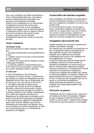 Page 19                                       
               
FR Notice d’utilisation 
 
Nous vous conseillons de vérifier la température 
avec un thermomètre précis pour vous assurer 
que les compartiments de conservation sont 
maintenus à la température souhaitée. 
Pensez à lire la température sur le thermomètre 
immédiatement comme elle montera très 
rapidement après l’avoir sorti du congélateur. 
Veuillez vous rappeler que l’air froid s’échappe et 
la température interne monte à chaque ouverture 
de la...