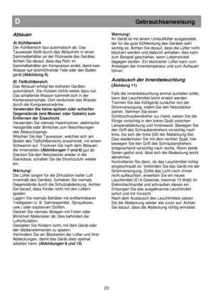 Page 29   
                                      
              
D                                                           Gebrauchsanweisung 
 
Abtauen 
 
A) Kühlbereich  
Der Kühlbereich taut automatisch ab. Das 
Tauwasser fließt durch das Ablaufrohr in einen  
Sammelbehälter an der Rückseite des Gerätes.  
Achten Sie darauf, dass das Rohr im  
Sammelbehälter am Kompressor endet, damit kein  
Wasser auf stromführende Teile oder den Boden  
gerät (Abbildung 6).  
 
B) Tiefkühlbereich  
Das Abtauen erfolgt...