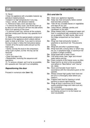 Page 12                                               
GB                                                            Instruction for use 
10. Never:  
• Clean the appliance with unsuitable material; eg 
petroleum based products.  
• Subject it to high temperatures in any way,  
• Scour, rub etc., with abrasive material.  
11. Removal of dairy cover and door tray :  
• To remove the dairy cover, first lift the cover up 
by about an inch and pull it off from the side wher e 
there is an opening on the cover.  
•...