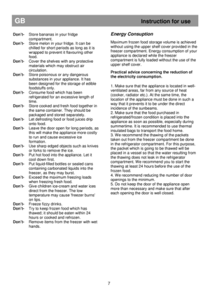 Page 13Don’t-  Store bananas in your fridge compartment. 
Don’t-  Store melon in your fridge. It can be  
chilled for short periods as long as it is 
wrapped to prevent it flavouring other  
food. 
Don’t-   Cover the shelves with any protective 
materials which may obstruct air  
circulation. 
Don’t-   Store poisonous or any dangerous 
substances in your appliance. It has 
been designed for the storage of edible  
foodstuffs only. 
Don’t-   Consume food which has been 
refrigerated for an excessive length of...