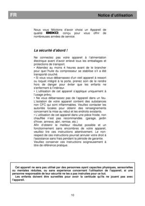 Page 16        
Nous  vous  félicitons  d’avoir  choisi  un  Appareil  de  
qualité 
,  conçu  pour  vous  offrir  de 
nombreuses années de service.      
La sécurité d’abord ! 
 
Ne  connectez  pas  votre  appareil  à  l’alimentation 
électrique  avant  d’avoir  enlevé  tous  les  emballages   et 
protections de transport. 
•  Attendez  au  moins  4  heures  avant  de  le  brancher 
pour  que l’huile  du  compresseur  se  stabilise  s’il  a   été 
transporté couché. 
•  Si  vous  vous  débarrassez  dun  vieil...