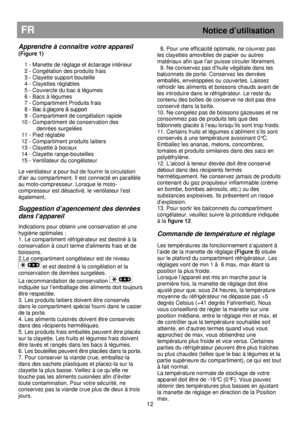 Page 18                                                                        
12 
FR Notice d’utilisation 
 
Apprendre à connaître votre appareil 
(Figure 1)  
  1 - Manette de réglage et éclairage intérieur  
  2 - Congélation des produits frais 
  3 - Clayette support bouteille 
  4 - Clayettes réglables  
  5 - Couvercle du bac à légumes 
  6 - Bacs à légumes 
  7 - Compartiment Produits frais 
  8 - Bac à glaçons & support 
  9 - Compartiment de congélation rapide 
10 - Compartiment de conservation des...