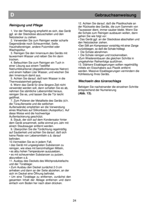 Page 30                                               
D                                                           Gebrauchsanweisung 
 
Reinigung und Pflege  
 
  1. Vor der Reinigung empfiehlt es sich, das Gerät 
ggf. an der Steckdose abzuschalten und den  
Netzstecker zu ziehen.  
  2. Verwenden Sie zum Reinigen weder scharfe  
Gegenstände noch Scheuermittel, Seife,  
Haushaltsreiniger, andere Putzmittel oder 
Wachspolitur.  
  3. Reinigen Sie den Innenraum des Geräts mit  
lauwarmem Wasser und reiben Sie...