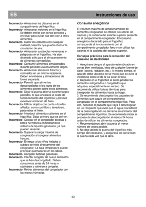 Page 49ES                                                           Instrucciones de uso 
 
43 
Incorrecto- Almacenar los plátanos en el 
compartimento del frigorífico. 
Incorrecto-  Almacenar melones en el frigorífico. 
Se deben enfriar por cortos periodos y  
envolver para evitar que den olor a otros 
alimentos. 
Incorrecto-  Cubrir los estantes con cualquier 
material protector que pueda obstruir la  
circulación de aire. 
Incorrecto-  Almacenar sustancias venenosas o 
peligrosas en el frigorífico. Ha sido...