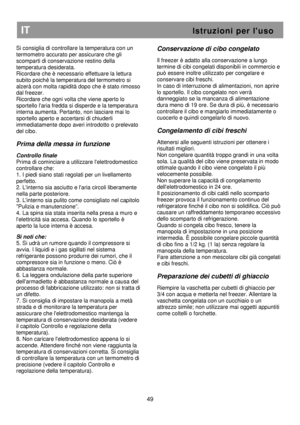 Page 55                                       
               
IT                                                           I s t r u z i o n i   p e r   l  u s o 
Si consiglia di controllare la temperatura con un 
termometro accurato per assicurare che gli 
scomparti di conservazione restino della 
temperatura desiderata. 
Ricordare che è necessario effettuare la lettura 
subito poiché la temperatura del termometro si 
alzerà con molta rapidità dopo che è stato rimosso 
dal freezer. 
Ricordare che ogni volta...