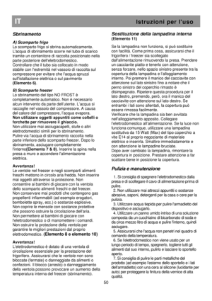 Page 56   
                                      
              
IT                                                           I s t r u z i o n i   p e r   l  u s o 
Sbrinamento 
 
A) Scomparto frigo 
Lo scomparto frigo si sbrina automaticamente. 
Lacqua di sbrinamento scorre nel tubo di scarico 
tramite un contenitore di raccolta posizionato nell a 
parte posteriore dellelettrodomestico. 
Controllare che il tubo sia collocato in modo 
stabile con lestremità nel vassoio di raccolta sul 
compressore per evitare...