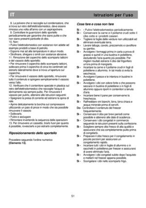 Page 57                        
 
 
                     
IT                                                            I s t r u z i o n i   p e r   l  u s o 
51 
  8. La polvere che si raccoglie sul condensatore, ch e 
si trova sul retro dellelettrodomestico, deve esse re 
rimossa una volta allanno con un aspirapolvere.  
  9. Controllare le guarnizioni dello sportello 
periodicamente per garantire che siano pulite e che  
non siano presenti particelle di cibo. 
10. Non:  
• Pulire lelettrodomestico con...