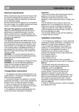 Page 8 
       
GB                                                             Instruction for use 
Electrical requirements 
 
Before inserting the plug into the wall socket make 
sure that the voltage and the frequency shown in  
the rating plate inside the appliance corresponds  
to your electricity supply. 
We recommend that this appliance is connected to 
the mains supply via a suitably switched and fused 
socket in a readily accessible position.   
Warning! This appliance must be earthed.  
Repairs to...