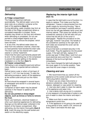 Page 11   
                                      
              
GB                                                            Instruction for use 
Defrosting 
 
A) Fridge compartment  
The fridge compartment defrosts 
automatically. The defrost water runs to the 
drain tube via a collection container at the 
back of the appliance (Item 6). 
During defrosting, water droplets may form at 
the back of the fridge compartment where a 
concealed evaporator is located. Some 
droplets may remain on the liner and...