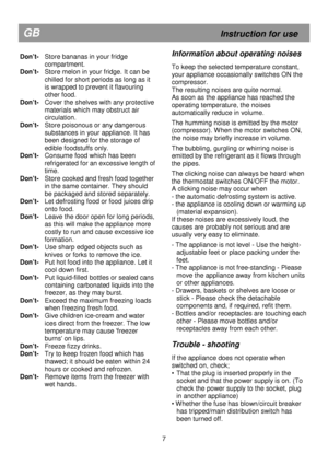 Page 13                                                                        
Don’t-  Store bananas in your fridge compartment. 
Don’t-  Store melon in your fridge. It can be  
chilled for short periods as long as it 
is wrapped to prevent it flavouring 
other food. 
Don’t-   Cover the shelves with any protective 
materials which may obstruct air 
circulation. 
Don’t-   Store poisonous or any dangerous 
substances in your appliance. It has 
been designed for the storage of 
edible foodstuffs only. 
Don’t-...