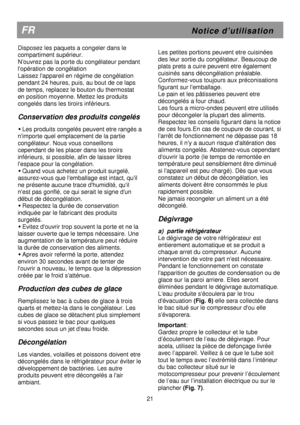 Page 27   
                                      
              
FR                                                         N o t i c e   d ’ u t i l i s a t i o n 
Disposez les paquets a congeler dans le  
compartiment supérieur.  
Nouvrez pas la porte du congélateur pendant 
lopération de congélation 
Laissez lappareil en régime de congélation 
pendant 24 heures, puis, au bout de ce laps 
de temps, replacez le bouton du thermostat 
en position moyenne. Mettez les produits 
congelés dans les tiroirs...