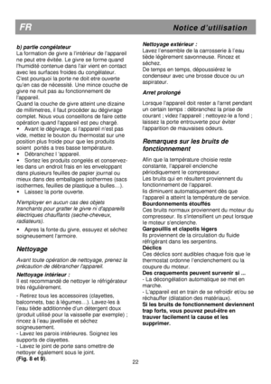 Page 28                        
 
 
                     
FR                                                          N o t i c e   d ’ u t i l i s a t i o n 
22 
 
b) partie congélateur  
La formation de givre a lintérieur de lappareil 
ne peut etre évitée. Le givre se forme quand 
lhumidité contenue dans lair vient en contact 
avec les surfaces froides du congélateur. 
Cest pourquoi la porte ne doit etre ouverte 
quen cas de nécessité. Une mince couche de 
givre ne nuit pas au fonctionnement de 
lappareil....