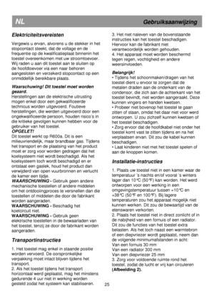 Page 31 
       
NL                             Gebruiksaanwijzing  
Elektriciteitsvereisten 
 
Vergewis u ervan, alvorens u de stekker in het 
stopcontact steekt, dat de voltage en de  
frequentie op de kwalificatieplaat binnenin het 
toestel overeenkomen met uw stroomtoevoer.
 
Wij raden u aan dit toestel aan te sluiten op  
de hoofdtoevoer via een naar behoren 
aangesloten en verzekerd stopcontact op een 
onmiddellijk bereikbare plaats.  
 
Waarschuwing! Dit toestel moet worden 
geaard. 
Herstellingen aan de...