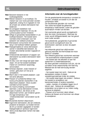 Page 36                                                                        
Niet- Bananen bewaren in het koelkastgedeelte. 
Niet-  Meloen bewaren in uw koelkast. De 
meloen kan voor korte perioden worden  
afgekoeld, zolang hij is ingepakt en niet 
de smaak van andere etenswaren kan 
bederven. 
Niet-  De schappen bedekken met 
beschermend materiaal. Dit zou de  
luchtcirculatie kunnen hinderen. 
Niet-  Giftige of gevaarlijke bestanddelen in uw 
koelkast bewaren. Het toestel werd  
namelijk enkel ontworpen...