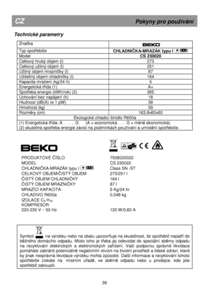 Page 45      
Technické parametry 
 
Značka  
  
 
Typ spotřebiče 
CHLADNIČKA-MRAZÁK typu I  
Model  CS 230020 
Celkový hrubý objem (l)  273 
Celkový uitný objem (l) 251 
Uitný objem mrazničky (l) 87 
Uitečný objem chladničky (l) 164 
Kapacita mraení (kg/24 h)  5 
Energetická třída (1)  A+ 
Spotřeba energie (kWh/rok) (2)  265 
Uchování bez napájení (h)  18 
Hlučnost (dB(A) re 1 pW) 39 
Hmotnost (kg)  59 
Rozměry (cm) 163,8x60x60 
Ekologické chladicí činidlo R600a 
(1) Energetická třída: A  .  .  .  G...