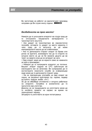 Page 46        
 
Ви честитаме на изботот на квалитетниот производ  
направен да Ви служи многу години.  
 
   
Безбедноста на  прво  место ! 
 
Немојте да го уклучувате апаратот во струја пред да 
ги отстранете пакувачките материјалите и 
транспортната заштита.  
• 
Ако уредот се транспортира во хоризонтална 
положба, оставете го уредот на место најмалку  4 
часа пред да го вклучите, за да може 
компресорското масло да се стабилизира.  
• 
Ако го депонирате стариот апарат со брава или 
рачка на вратата,...