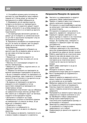 Page 51                                               
МК                                                    Упатство  за  употреба  
  4. Употребете  влажна  крпа  потопена  во  
раствор  од  сода  бикарбона  (едно  кафено  
лажиче  на  ½  литар  вода ) за  чистење  на  
внатрешноста  и  добро  избришете  ја .  
  5.  Внимавајте  да  не  навлезе  вода  во  
кутијата  за  контрола  на  температурата .  
  6.  Доколку  не  го  користите  уредот  подолг  
период , исклучете  го  од  штекер ,извадете  ја  
храната...