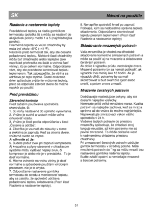 Page 57                                       
               
SK                                                              Návod na pouitie 
Riadenie a nastavenie teploty 
 
Prevádzkové teploty sa riadia gombíkom  
termostatu (poloka 5) a môu sa nastavi
ť do 
akejko
ľvek polohy medzi 1 a 5 (najchladnejšia 
poloha). 
Priemerná teplota vo vnútri chladni
čky by 
mala by
ť okolo +5°C (+41°F). 
Nastavte preto termostat tak, aby ste dosiahli 
poadovanú teplotu. Niektoré 
časti chladničky 
môu by
ť...