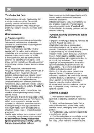 Page 58   
                                      
              
52 
SK                                                              Návod na pouitie 
Tvorba kociek ľadu 
 
Naplòte podnos na kocky ¾adu vodou do ľ 
a polo
Ńte ho do mrazničky. Zamrznuté 
podnosy uvo
ľnite rúčkou lyice alebo 
podobným nástrojom; nikdy nepouívajte  
predmety s ostrými hranami, ako noe alebo 
vidli
čky. 
 
Rozmrazovanie 
 
A) Priestor mrazničky 
Priestor mrazni
čky rozmrazuje automaticky. 
Odmrazená voda steká do výtokového...