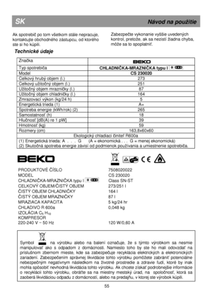 Page 61       
 
Technické údaje 
 Zna
čka  
  
 
Typ spotrebiča 
CHLADNIČKA-MRAZNIČKA typu I  
Model  CS 230020 
Celkový hrubý objem (l.)  273 
Celkový uitočný objem (l.)  251 
Uitočný objem mrazničky (l.)  87 
Uitočný objem chladničky (l.)  164 
Zmrazovací výkon (kg/24 h)  5 
Energetická trieda (1)  A+ 
Spotreba energie (kWh/rok) (2)  265 
Samostatnosť (h)  18 
Hlučnosť [dB(A) re 1 pW]  39 
Hmotnosť (kg) 59 
Rozmery (cm)  163,8x60x60 
Ekologický chladiaci činiteľ R600a 
(1) Energetická trieda: A  .  .  ....