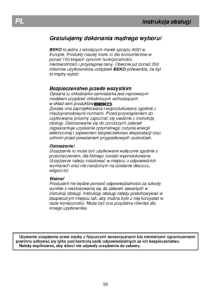 Page 62       
Gratulujemy dokonania mądrego wyboru! 
 
BEKO  to jedna z wiodących marek sprzętu AGD w 
Europie. Produkty naszej marki to dla konsumentów w  
ponad 100 krajach synonim funkcjonalno
ści, 
niezawodno
ści i przystępnej ceny. Obecnie juŜ ponad 250 
milionów u
Ŝytkowników urządzeń  BEKO  potwierdza, Ŝe by
 
to m
ądry wybór.  
 
Bezpiecze ństwo przede wszystkim 
Opisana tu ch
odziarko-zamraŜarka jest najnowszym 
modelem urz
ądzeń ch
odniczych wchodzących 
w sk
ad serii produktów                ....