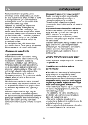 Page 67                                               
PL                                                             Instrukcja obs
ugi 
Następnie delikatnie przyciskaj uchwyt 
ś rubokr ęta w lewo, a Ŝ zauwa Ŝysz,  Ŝe polu źni
 
si ę lewy wypust klosza lampy. Powtórz to samo 
w prawej szczelinie, tym razem naciskaj ąc 
ś rubokr ętem w prawo. Po polu źnieniu z obu 
stron mo Ŝna 
atwo zdj ąć klosz. 
Sprawd ź, czy  Ŝarówka jest bezpiecznie 
wkr ęcona w oprawk ę. Wetknij wtyczk ę 
urz ądzenia do gniazdka zasilaj...