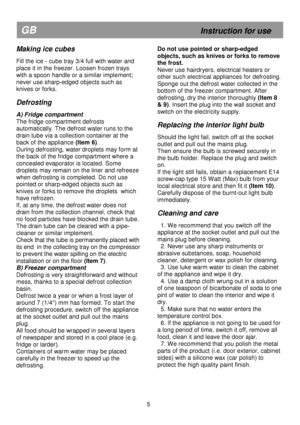 Page 11   
                                      
              
GB                                                            Instruction for use 
Making ice cubes 
 
Fill the ice - cube tray 3/4 full with water and  
place it in the freezer. Loosen frozen trays 
with a spoon handle or a similar implement; 
never use sharp-edged objects such as  
knives or forks. 
 
Defrosting 
 
A) Fridge compartment 
The fridge compartment defrosts  
automatically. The defrost water runs to the 
drain tube via a collection...