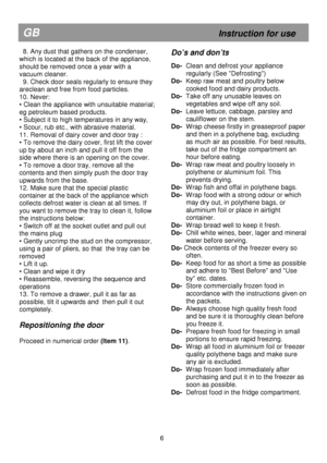 Page 12                                               
GB                                                            Instruction for use 
  8. Any dust that gathers on the condenser, 
which is located at the back of the appliance, 
should be removed once a year with a  
vacuum cleaner. 
  9. Check door seals regularly to ensure they 
areclean and free from food particles. 
10. Never: 
• Clean the appliance with unsuitable material; 
eg petroleum based products.  
• Subject it to high temperatures in any way,...