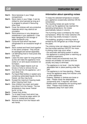 Page 13                                                                        
Don’t-  Store bananas in your fridge compartment. 
Don’t-  Store melon in your fridge. It can be  
chilled for short periods as long as it 
is wrapped to prevent it flavouring 
other food. 
Don’t-  
Cover the shelves with any protective 
materials which may obstruct air  
circulation. 
Don’t-   Store poisonous or any dangerous 
substances in your appliance. It has 
been designed for the storage of 
edible foodstuffs only. 
Don’t-...