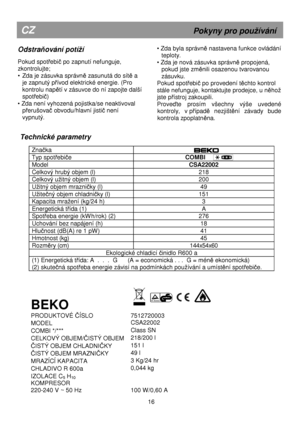 Page 22   
  
  
  
  
 
Technické parametry 
 
Znaka  
  
 
Typ spotebie 
                             COMBI  
Model  CSA22002 
Celkový hrubý objem (l)  218 
Celkový užitný objem (l) 200 
Užitný objem mrazniky (l)  49 
Užitený objem chladniky (l)  151 
Kapacita mražení (kg/24 h)  3 
Energetická tída (1)  A 
Spoteba energie (kWh/rok) (2)  276 
Uchování bez napájení (h)  18 
Hlunost (dB(A) re 1 pW)  41 
Hmotnost (kg)  45 
Rozmry (cm) 144x54x60 
Ekologické chladicí inidlo R600 a 
(1) Energetická tída: A  .  .  ....