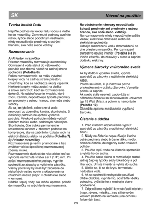 Page 36 
 
 
 
 
 
 
 
 
 
 
 
 
 
 
 
 
 
 
 
 
 
 
 
 
 
 
 
 
 
 
 
 
 
 
 
 
 
 
 
 
 
 
 
 
 
 
 
 
 
 
 29 
SK                                                              Návod na použitie 
Tvorba kociek ľadu 
 
Naplňte podnos na kocky ľadu vodou a vložte 
ho do mrazniĉky. Zamrznuté podnosy uvoľnite 
rúĉkou lyžice alebo podobným nástrojom; 
nikdy nepoužívajte predmety s ostrými 
hranami, ako nože alebo vidliĉky. 
 
Rozmrazovanie 
 
A) Priestor mrazničky 
Priestor mrazniĉky rozmrazuje automaticky....