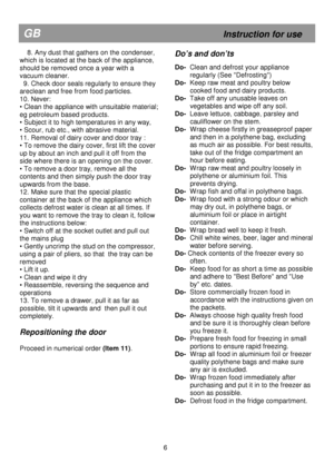 Page 12                                               
GB                                                            Instruction for use 
    8. Any dust that gathers on the condenser, 
which is located at the back of the appliance, 
should be removed once a year with a  
vacuum cleaner. 
  9. Check door seals regularly to ensure they 
areclean and free from food particles. 
10. Never: 
• Clean the appliance with unsuitable material; 
eg petroleum based products.  
• Subject it to high temperatures in any way,...