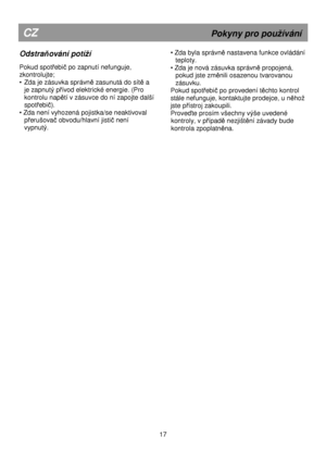 Page 23                                                                  
Odstraňování potíí 
 
Pokud spotřebič po zapnutí nefunguje, 
zkontrolujte;  
•  Zda je zásuvka správn
ě zasunutá do sítě a 
je zapnutý p
řívod elektrické energie. (Pro 
kontrolu nap
ětí v zásuvce do ní zapojte další 
spotřebič). 
• Zda není vyhozená pojistka/se neaktivoval  p
řerušovač obvodu/hlavní jistič není 
vypnutý. 
 
CZ                                                           Pokyny pro pouívání 
• Zda byla správně nastavena...