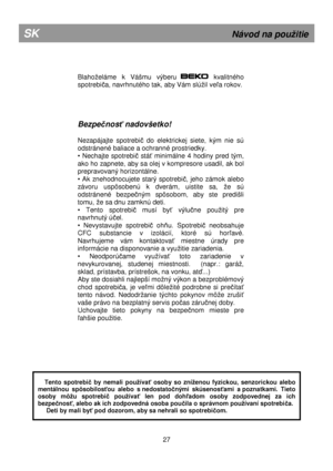 Page 33         
Blahoeláme  k  Vášmu  výberu            kvalitného 
spotrebi
ča, navrhnutého tak, aby Vám slúil veľa rokov.  
     
Bezpe čnos ť nadovšetko! 
 
Nezapájajte  spotrebi
č  do  elektrickej  siete,  kým  nie  sú 
odstránené baliace a ochranné prostriedky. 
•  Nechajte  spotrebi
č  stáť  minimálne  4  hodiny  pred  tým, 
ako ho zapnete, aby sa olej v kompresore usadil, ak  bol 
prepravovaný horizontálne. 
•  Ak  znehodnocujete  starý  spotrebi
č,  jeho  zámok  alebo 
závoru  uspôsobenú  k  dverám,...