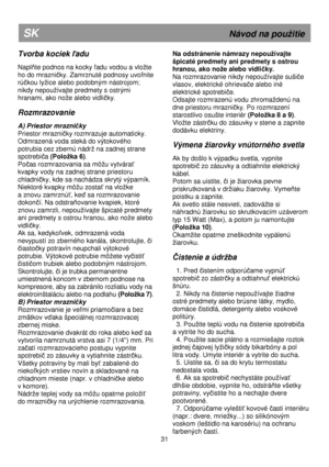 Page 37   
                                      
              
31 
SK                                                              Návod na pouitie 
Tvorba kociek ľadu 
 
Naplňte podnos na kocky ľadu vodou a vlote  
ho do mrazničky. Zamrznuté podnosy uvoľnite 
rúčkou lyice alebo podobným nástrojom; 
nikdy nepouívajte predmety s ostrými  
hranami, ako noe alebo vidli
čky. 
 
Rozmrazovanie 
 
A) Priestor mrazničky 
Priestor mrazni
čky rozmrazuje automaticky. 
Odmrazená voda steká do výtokového 
potrubia...