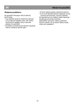 Page 40                                                                  
Riešenie problémov 
 
Ak spotrebič nefunguje, keď je zapnutý, 
skontrolujte,  
• 
či je zástrčka správne vloená do zásuvky 
a 
či je zapnutý napájací zdroj. (Ak chcete 
skontrolova
ť napájací zdroj k zásuvke, 
pripojte iný spotrebi
č) 
• Či poistka vyhorela/sa prerušovač rozpojil/sa 
hlavný rozvodový spínač vypol. 
 
SK                                                               Návod na pouitie 
• Či bolo riadenie teploty nastavené...