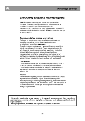 Page 42        
Gratulujemy dokonania mądrego wyboru! 
 
BEKO  to jedna z wiodących marek sprzętu AGD w 
Europie. Produkty naszej marki to dla konsumentów w  
ponad 100 krajach synonim funkcjonalno
ści, 
niezawodno
ści i przystępnej ceny. Obecnie juŜ ponad 250 
milionów u
Ŝytkowników urządzeń  BEKO  potwierdza, Ŝe by
 
to m
ądry wybór.  
 
Bezpiecze ństwo przede wszystkim 
Opisana tu ch
odziarko-zamraŜarka jest najnowszym 
modelem urz
ądzeń ch
odniczych wchodzących 
w sk
ad serii produktów                ....