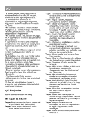 Page 28 
 
 
 
 
 
 
 
 
 
 
 
 
 
 
 
 
 
 
 
 
 
 
 
 
 
 
 
 
 
 
 
 
 
 
 
 
 
 
 
 
 
 
 
 
 
HU                                                             Használati utasítás 
  8. Bármilyen port, amely felgyülemlik a 
kondenzátor rácsán a készülék hátulján, 
távolítsa el évente egyszer porszívóval. 
  9. Rendszeresen ellenőrizze az 
ajtótömítéseket, hogy meggyőződjön róla, 
hogy tiszták és ételmaradékoktól mentesek. 
10. Soha: 
• Ne tisztítsa a készüléket arra alkalmatlan 
anyagokkal, pl.: petróleum...