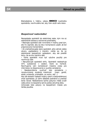 Page 31 
 
 
 
 
 
Blahoželáme k  Váńmu  výberu            kvalitného 
spotrebiĉa, navrhnutého tak, aby Vám slúžil veľa rokov.  
 
 
 
 
Bezpečnosť nadovšetko! 
 
Nezapájajte  spotrebiĉ  do  elektrickej  siete,  kým  nie  sú 
odstránené baliace a ochranné prostriedky. 
•  Nechajte  spotrebiĉ  stáť  minimálne  4  hodiny  pred  tým, 
ako ho zapnete, aby sa olej v kompresore usadil, ak bol 
prepravovaný horizontálne. 
•  Ak  znehodnocujete  starý  spotrebiĉ,  jeho  zámok  alebo 
závoru  uspôsobenú  k  dverám,...