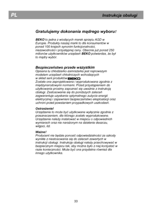 Page 39 
 
 
 
 
Gratulujemy dokonania mądrego wyboru! 
 
BEKO to jedna z wiodących marek sprzętu AGD w 
Europie. Produkty naszej marki to dla konsumentów w 
ponad 100 krajach synonim funkcjonalności, 
niezawodności i przystępnej ceny. Obecnie już ponad 250 
milionów użytkowników urządzeń BEKO potwierdza, że był 
to mądry wybór.  
 
Bezpieczeństwo przede wszystkim 
Opisana tu chłodziarko-zamrażarka jest najnowszym 
modelem urządzeń chłodniczych wchodzących 
w skład serii produktów                ....