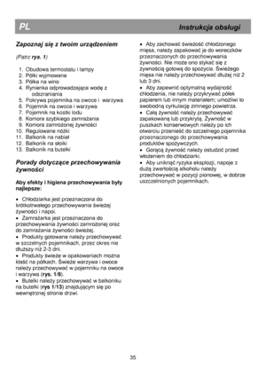 Page 41 
 
 
 
 
 
 
 
 
 
 
 
 
 
 
 
 
 
 
 
 
 
 
 
 
 
 
 
 
 
 
 
 
 
 
 
 
 
 
 
 
 
 
 
 
 
 
 
 
 
 
 
 
 
 
 
 
 
 
 
 
 
 
 
 
 
 
 
 
PL                                                            Instrukcja obsługi 
Zapoznaj się z twoim urządzeniem 
 
(Patrz rys. 1) 
 
1. Obudowa termostatu i lampy 
2. Półki wyjmowane=
3.=Półka na wino=
4.=Rynienka odprowadzająca wodę z 
odszranianáa 
5. Pokrywa pojemnika na owoce i  warzywa 
6. Pojemnik na owoce i warzywa 
7. Pojemnik na kostki lodu 
8. Komora...