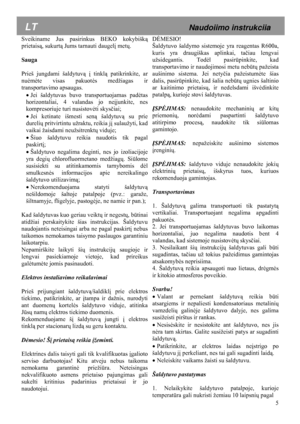 Page 5 5
 
 
Sveikiname Jus pasirinkus BEKO kokybišk
ą 
prietais ą, sukurt ą Jums tarnauti daugelį  metų. 
 
Sauga 
 
Prieš jungdami šaldytuvą  į tinklą  patikrinkite, ar 
nuė mėte visas pakuot ės medžiagas ir 
transportavimo apsaugas.  
• Jei šaldytuvas buvo transportuojamas pad ėtas 
horizontaliai, 4 valandas jo ne įjunkite, nes 
kompresoriuje turi nusistov ėti skys čiai; 
•  Jei ketinate išmesti sen ą šaldytuv ą su prie 
dureli ų pritvirtintu užraktu, reikia j į sulaužyti, kad 
vaikai žaisdami neužsitrenkt...