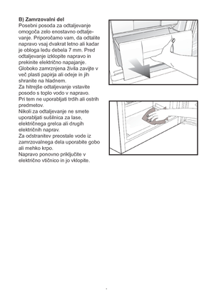 Page 13B) Zamrzovalni del
Posebni posoda za odtaljevanje 
omogoča zelo enostavno odtalje-
vanje. Priporočamo vam, da odtalite 
napravo vsaj dvakrat letno ali kadar 
je obloga ledu debela 7 mm. Pred 
odtaljevanje izklopite napravo in 
prekinite električno napajanje. 
Globoko zamrznjena živila zavijte v 
več plasti papirja ali odeje in jih 
shranite na hladnem.
Za hitrejše odtaljevanje vstavite 
posodo s toplo vodo v napravo.
Pri tem ne uporabljati trdih ali ostrih 
predmetov.  
Nikoli za odtaljevanje ne smete...